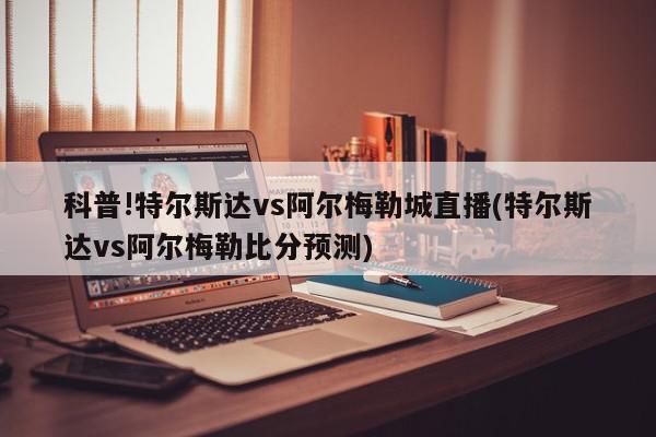 科普!特尔斯达vs阿尔梅勒城直播(特尔斯达vs阿尔梅勒比分预测)