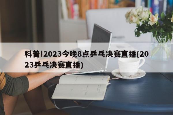 科普!2023今晚8点乒乓决赛直播(2023乒乓决赛直播)