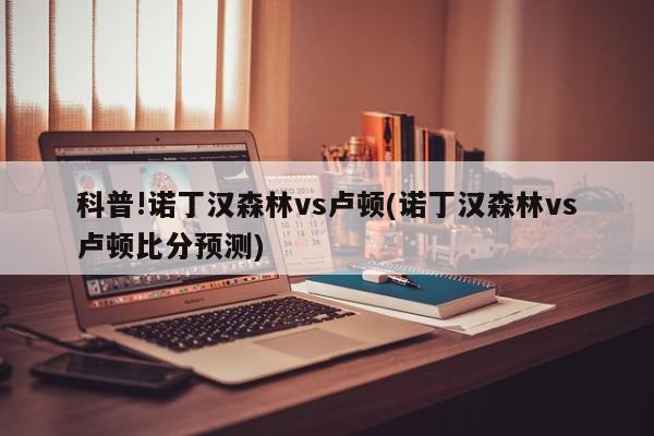 科普!诺丁汉森林vs卢顿(诺丁汉森林vs卢顿比分预测)