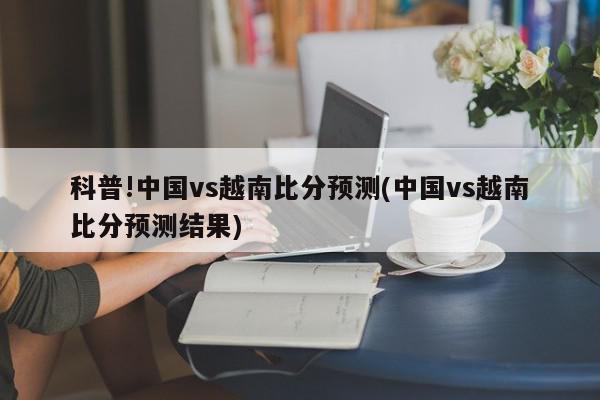 科普!中国vs越南比分预测(中国vs越南比分预测结果)