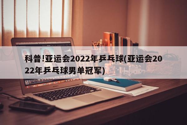 科普!亚运会2022年乒乓球(亚运会2022年乒乓球男单冠军)