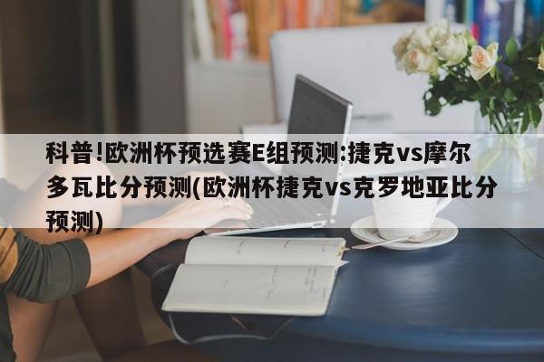 科普!欧洲杯预选赛E组预测:捷克vs摩尔多瓦比分预测(欧洲杯捷克vs克罗地亚比分预测)