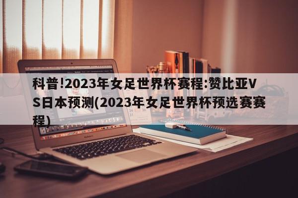 科普!2023年女足世界杯赛程:赞比亚VS日本预测(2023年女足世界杯预选赛赛程)