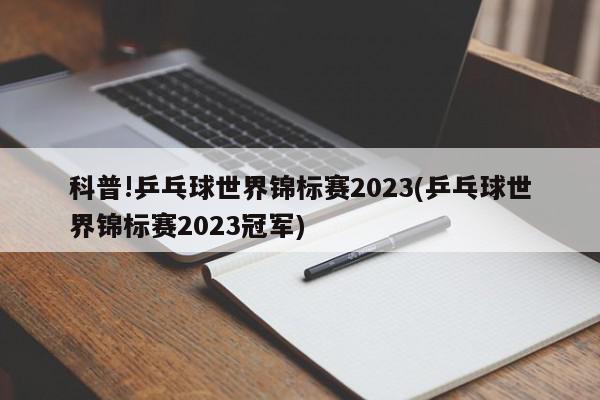 科普!乒乓球世界锦标赛2023(乒乓球世界锦标赛2023冠军)