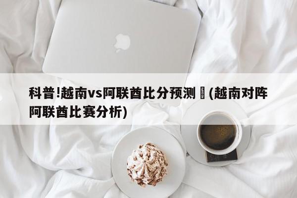 科普!越南vs阿联酋比分预测	(越南对阵阿联酋比赛分析)