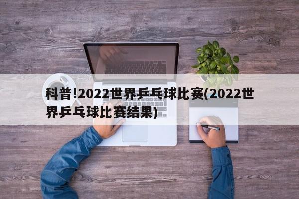 科普!2022世界乒乓球比赛(2022世界乒乓球比赛结果)