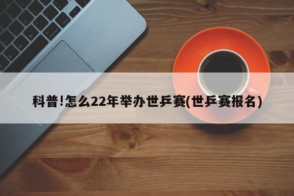 科普!怎么22年举办世乒赛(世乒赛报名)