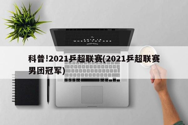 科普!2021乒超联赛(2021乒超联赛男团冠军)