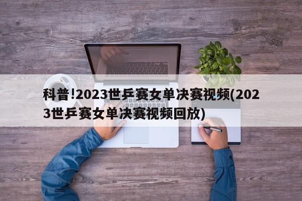 科普!2023世乒赛女单决赛视频(2023世乒赛女单决赛视频回放)