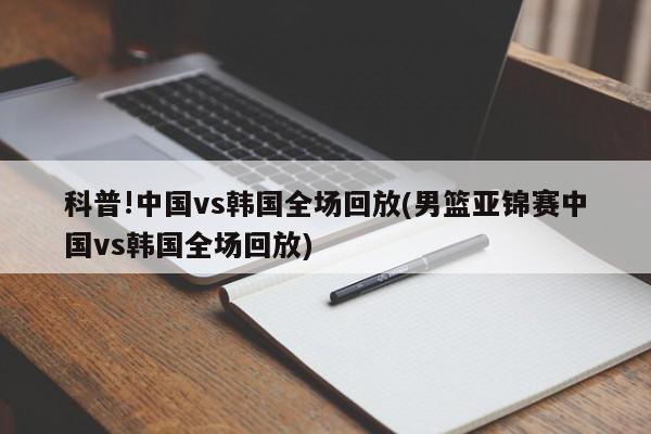 科普!中国vs韩国全场回放(男篮亚锦赛中国vs韩国全场回放)