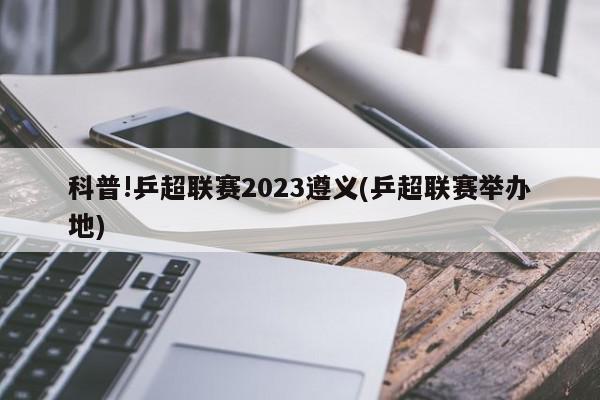 科普!乒超联赛2023遵义(乒超联赛举办地)