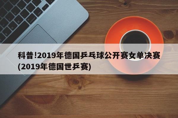 科普!2019年德国乒乓球公开赛女单决赛(2019年德国世乒赛)