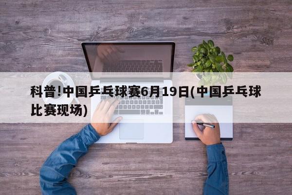 科普!中国乒乓球赛6月19日(中国乒乓球比赛现场)