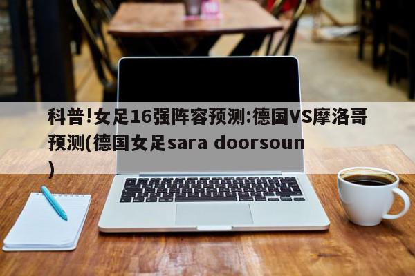 科普!女足16强阵容预测:德国VS摩洛哥预测(德国女足sara doorsoun)