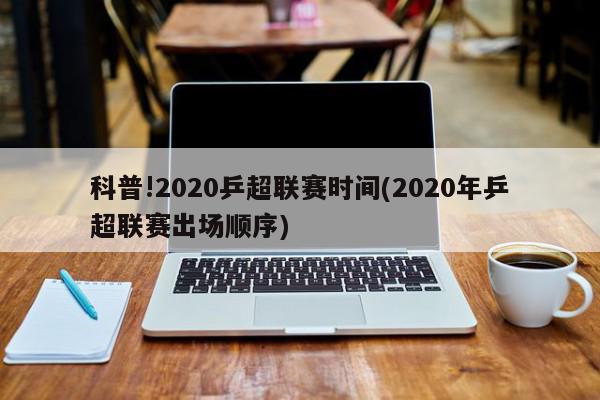 科普!2020乒超联赛时间(2020年乒超联赛出场顺序)