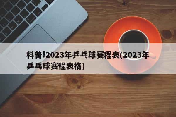 科普!2023年乒乓球赛程表(2023年乒乓球赛程表格)