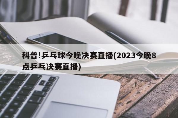 科普!乒乓球今晚决赛直播(2023今晚8点乒乓决赛直播)