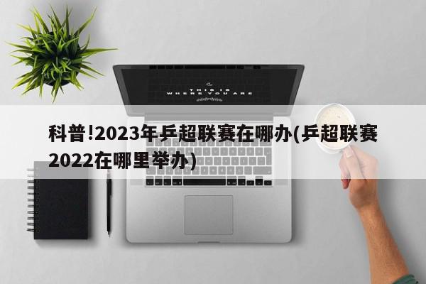 科普!2023年乒超联赛在哪办(乒超联赛2022在哪里举办)