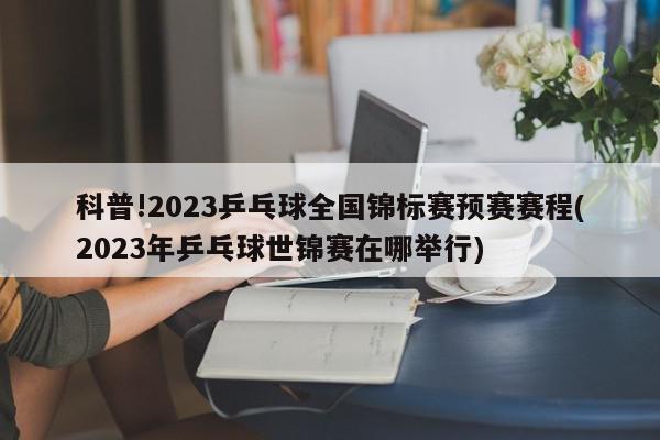 科普!2023乒乓球全国锦标赛预赛赛程(2023年乒乓球世锦赛在哪举行)