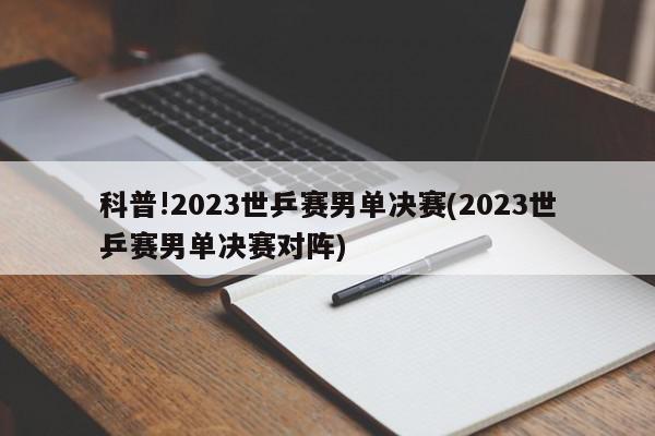 科普!2023世乒赛男单决赛(2023世乒赛男单决赛对阵)