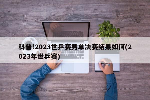 科普!2023世乒赛男单决赛结果如何(2023年世乒赛)