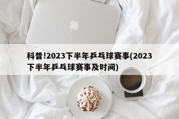 科普!2023下半年乒乓球赛事(2023下半年乒乓球赛事及时间)