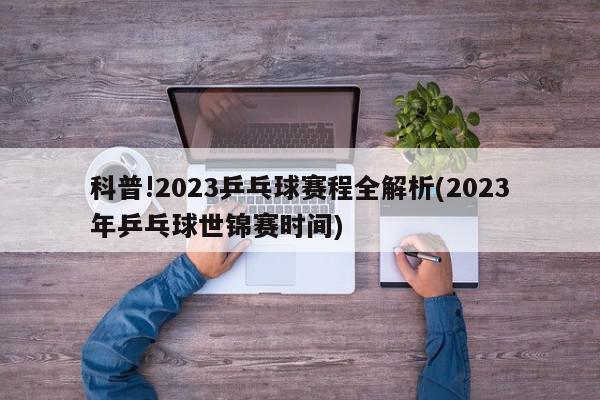 科普!2023乒乓球赛程全解析(2023年乒乓球世锦赛时间)