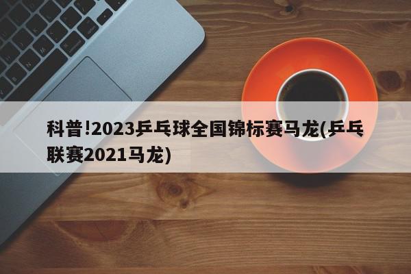 科普!2023乒乓球全国锦标赛马龙(乒乓联赛2021马龙)