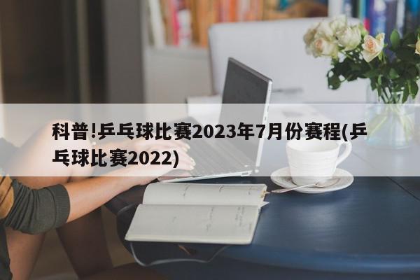 科普!乒乓球比赛2023年7月份赛程(乒乓球比赛2022)