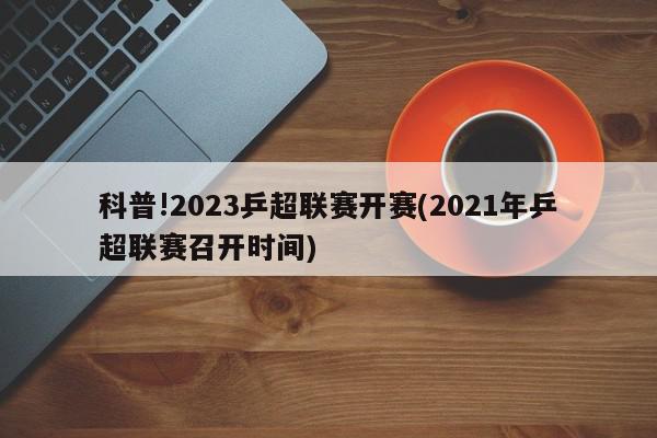 科普!2023乒超联赛开赛(2021年乒超联赛召开时间)