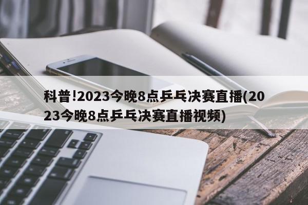 科普!2023今晚8点乒乓决赛直播(2023今晚8点乒乓决赛直播视频)