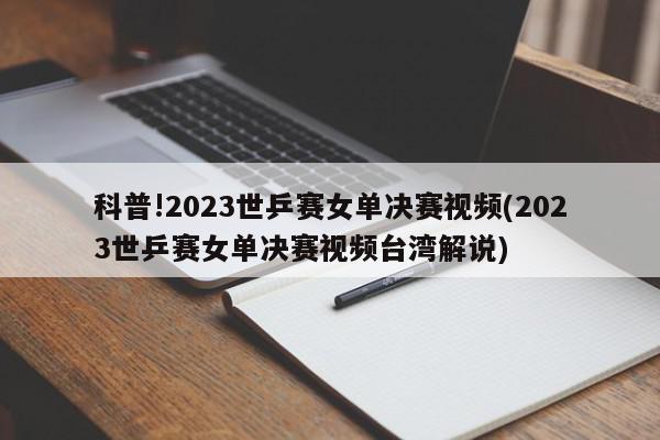 科普!2023世乒赛女单决赛视频(2023世乒赛女单决赛视频台湾解说)