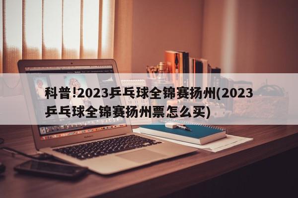 科普!2023乒乓球全锦赛扬州(2023乒乓球全锦赛扬州票怎么买)