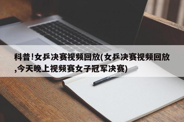 科普!女乒决赛视频回放(女乒决赛视频回放,今天晚上视频赛女子冠军决赛)