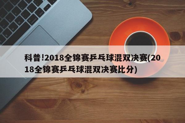 科普!2018全锦赛乒乓球混双决赛(2018全锦赛乒乓球混双决赛比分)