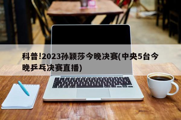 科普!2023孙颖莎今晚决赛(中央5台今晚乒乓决赛直播)