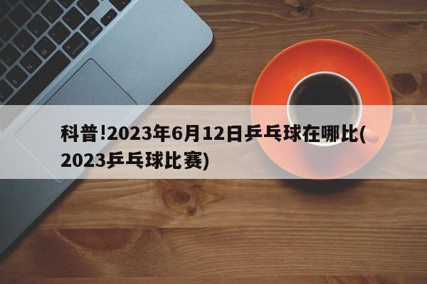 科普!2023年6月12日乒乓球在哪比(2023乒乓球比赛)