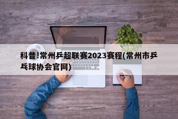 科普!常州乒超联赛2023赛程(常州市乒乓球协会官网)