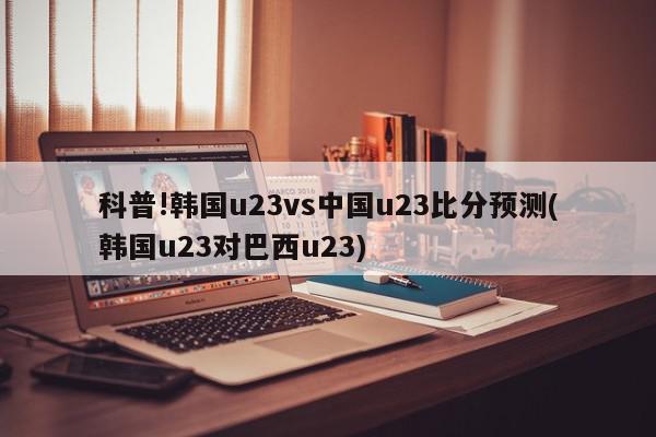 科普!韩国u23vs中国u23比分预测(韩国u23对巴西u23)