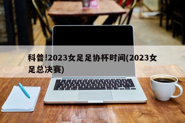 科普!2023女足足协杯时间(2023女足总决赛)