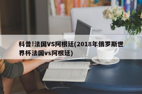 科普!法国VS阿根廷(2018年俄罗斯世界杯法国vs阿根廷)