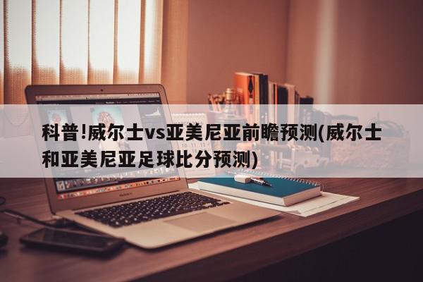 科普!威尔士vs亚美尼亚前瞻预测(威尔士和亚美尼亚足球比分预测)