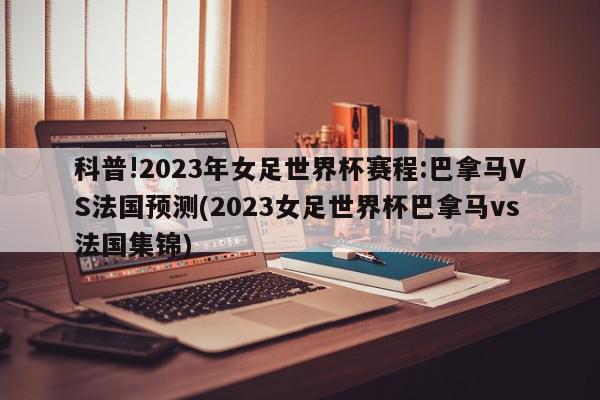 科普!2023年女足世界杯赛程:巴拿马VS法国预测(2023女足世界杯巴拿马vs法国集锦)