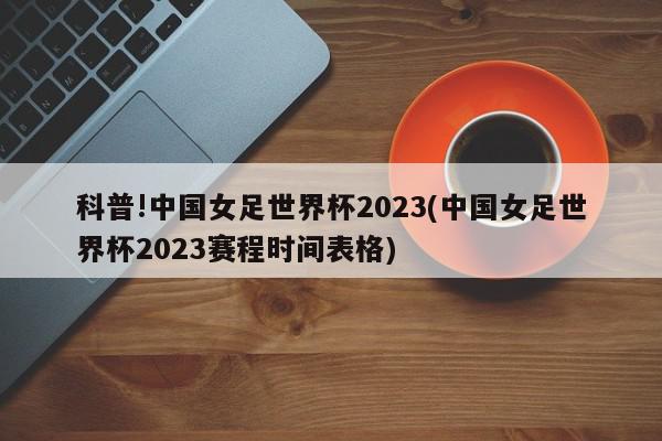 科普!中国女足世界杯2023(中国女足世界杯2023赛程时间表格)