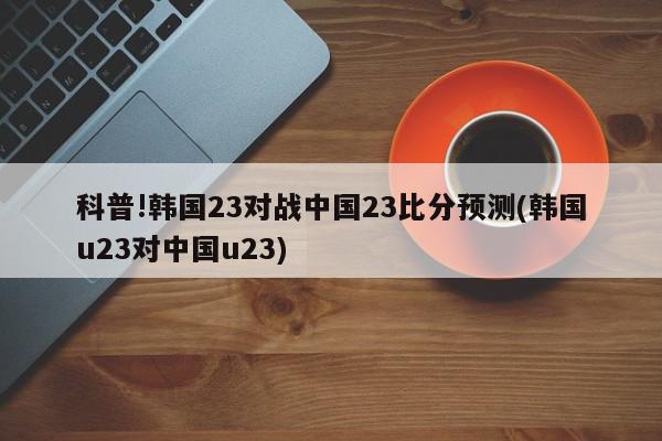 科普!韩国23对战中国23比分预测(韩国u23对中国u23)