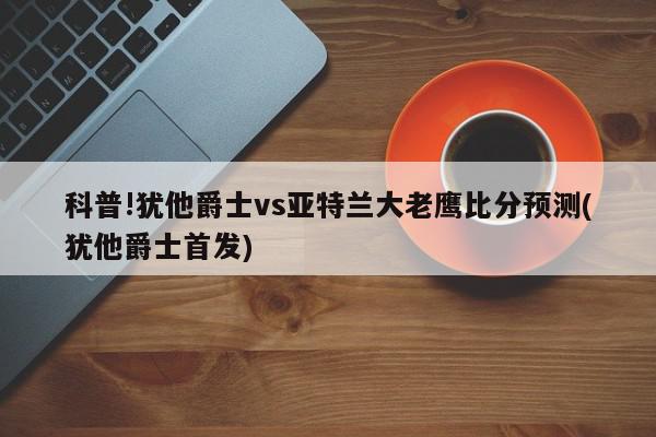 科普!犹他爵士vs亚特兰大老鹰比分预测(犹他爵士首发)