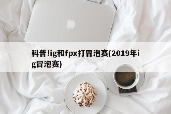 科普!ig和fpx打冒泡赛(2019年ig冒泡赛)