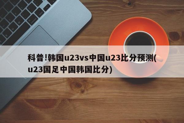 科普!韩国u23vs中国u23比分预测(u23国足中国韩国比分)