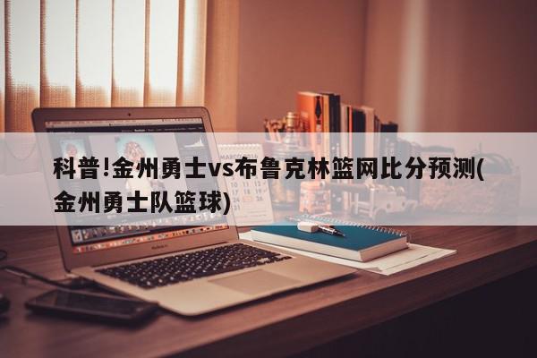 科普!金州勇士vs布鲁克林篮网比分预测(金州勇士队篮球)