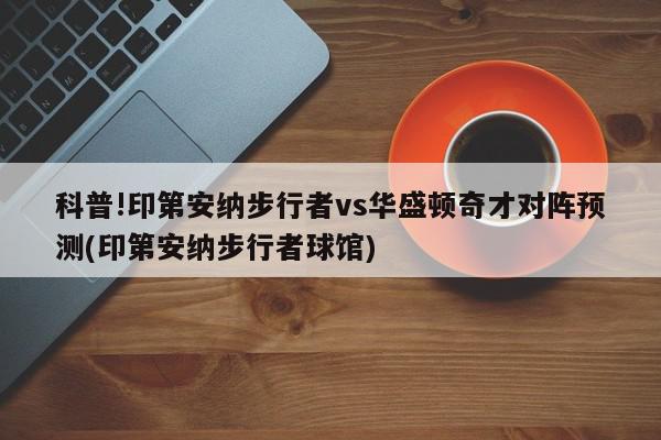 科普!印第安纳步行者vs华盛顿奇才对阵预测(印第安纳步行者球馆)